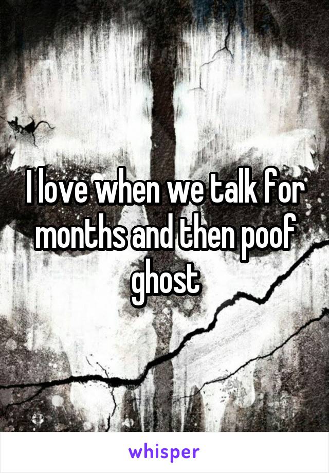 I love when we talk for months and then poof ghost