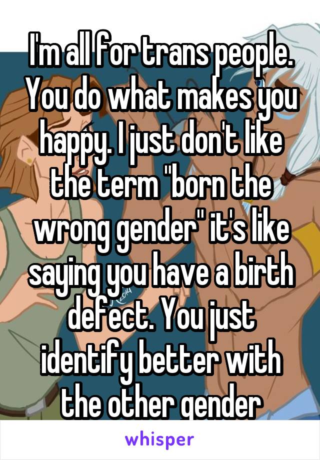 I'm all for trans people. You do what makes you happy. I just don't like the term "born the wrong gender" it's like saying you have a birth defect. You just identify better with the other gender