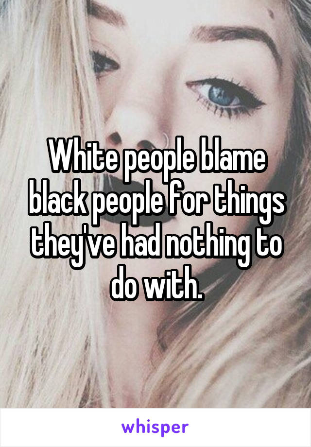 White people blame black people for things they've had nothing to do with.