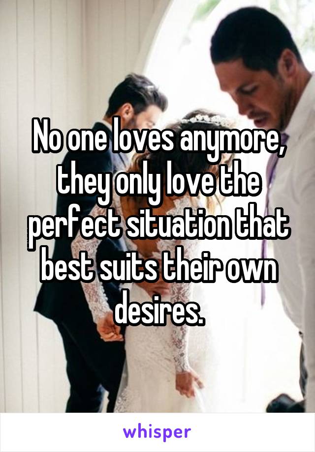 No one loves anymore, they only love the perfect situation that best suits their own desires.