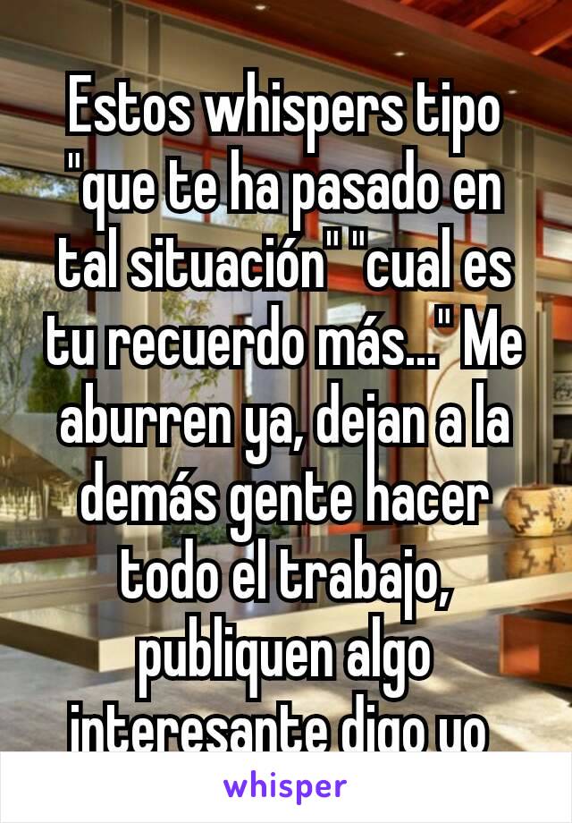 Estos whispers tipo "que te ha pasado en tal situación" "cual es tu recuerdo más..." Me aburren ya, dejan a la demás gente hacer todo el trabajo, publiquen algo interesante digo yo 