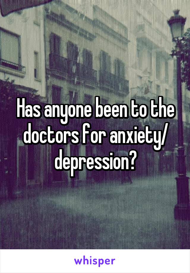 Has anyone been to the doctors for anxiety/ depression?