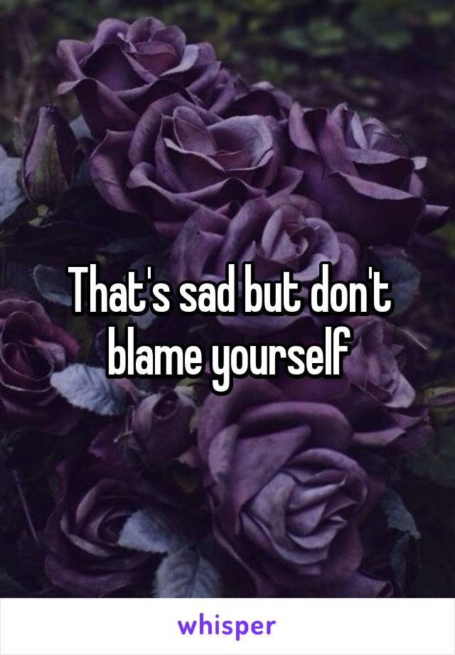 That's sad but don't blame yourself