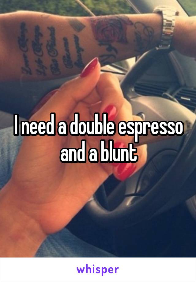 I need a double espresso and a blunt