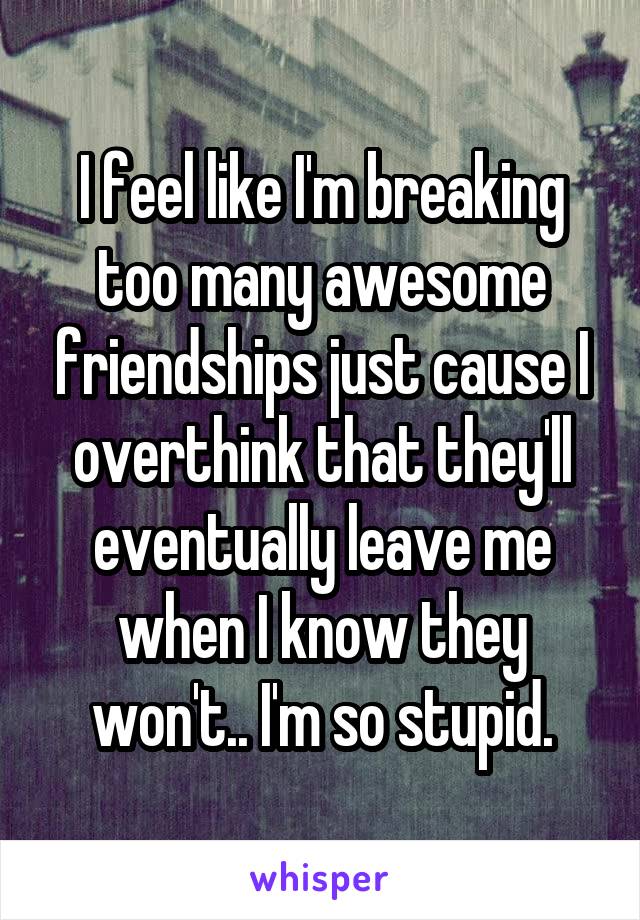 I feel like I'm breaking too many awesome friendships just cause I overthink that they'll eventually leave me when I know they won't.. I'm so stupid.