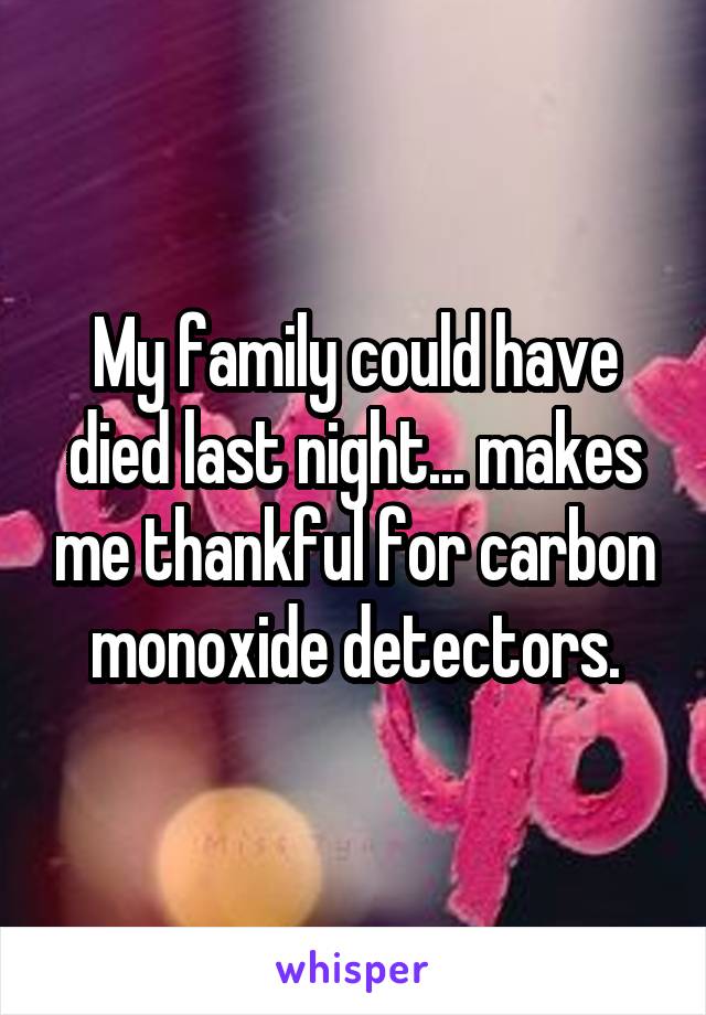 My family could have died last night... makes me thankful for carbon monoxide detectors.