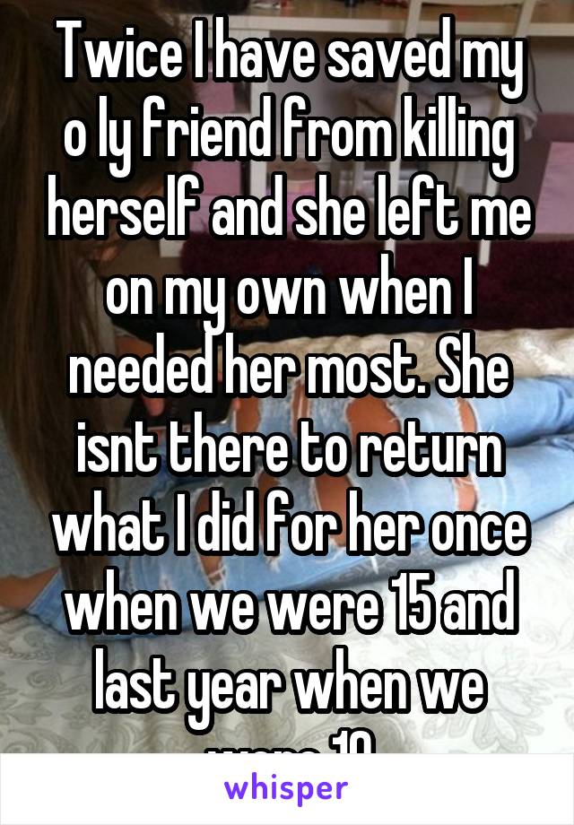 Twice I have saved my o ly friend from killing herself and she left me on my own when I needed her most. She isnt there to return what I did for her once when we were 15 and last year when we were 19