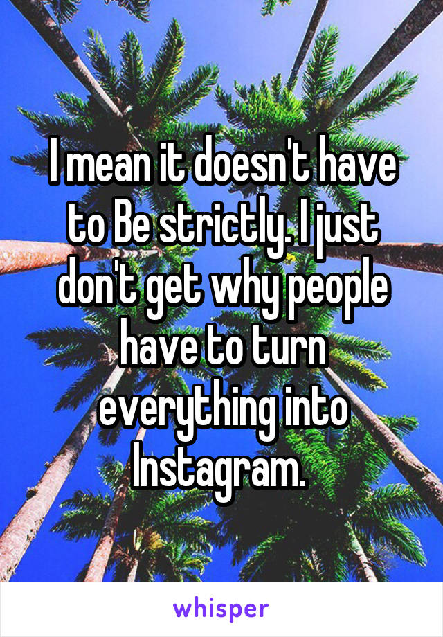 I mean it doesn't have to Be strictly. I just don't get why people have to turn everything into Instagram. 