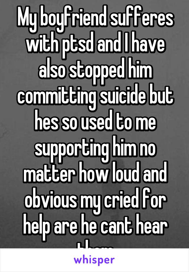 My boyfriend sufferes with ptsd and I have also stopped him committing suicide but hes so used to me supporting him no matter how loud and obvious my cried for help are he cant hear them