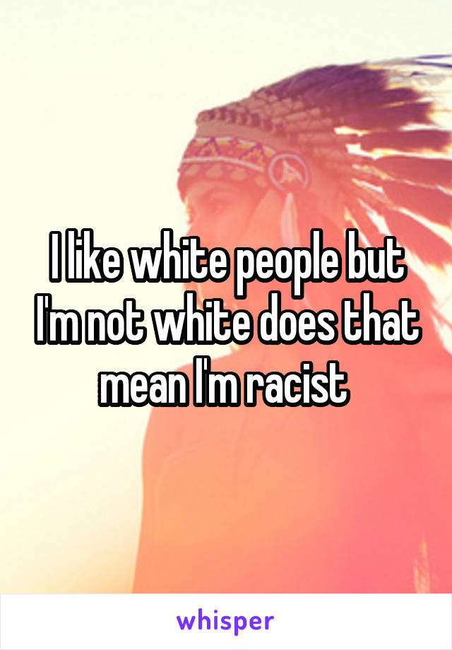 I like white people but I'm not white does that mean I'm racist 