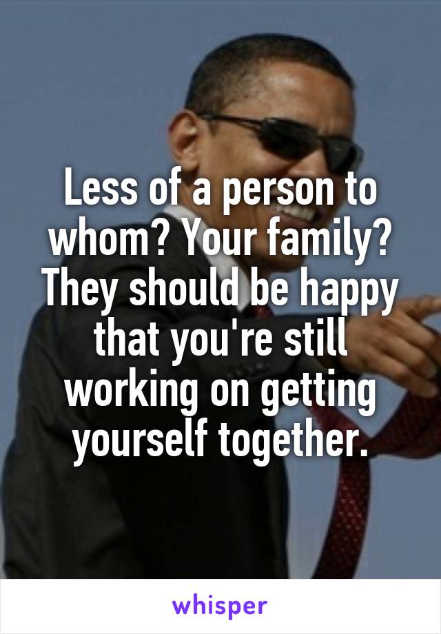 Less of a person to whom? Your family? They should be happy that you're still working on getting yourself together.