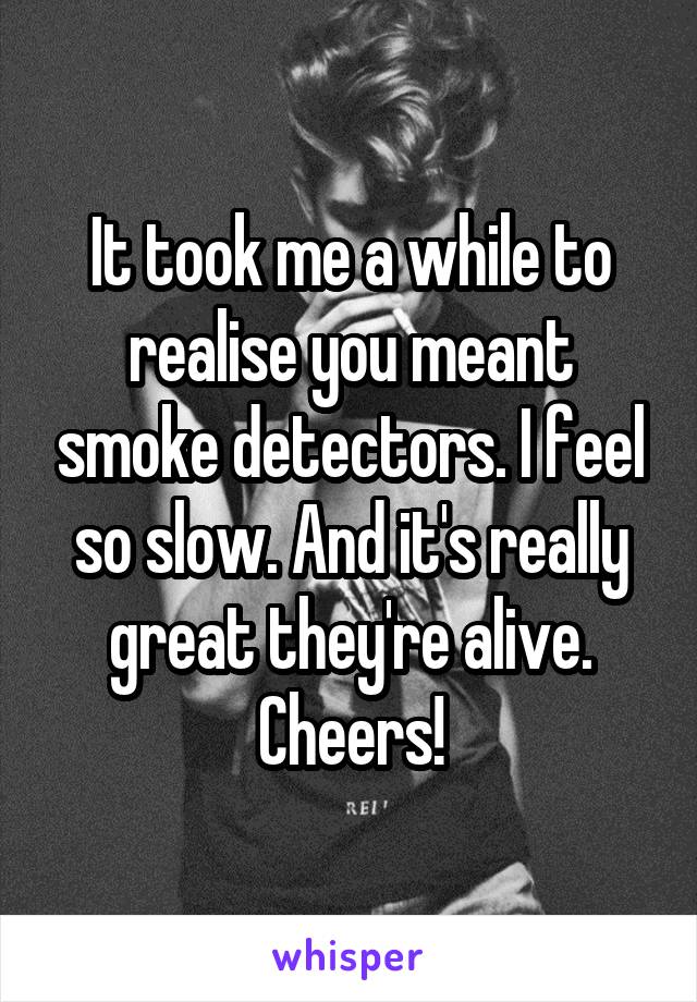 It took me a while to realise you meant smoke detectors. I feel so slow. And it's really great they're alive. Cheers!