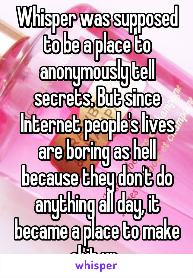 Whisper was supposed to be a place to anonymously tell secrets. But since Internet people's lives are boring as hell because they don't do anything all day, it became a place to make shit up. 