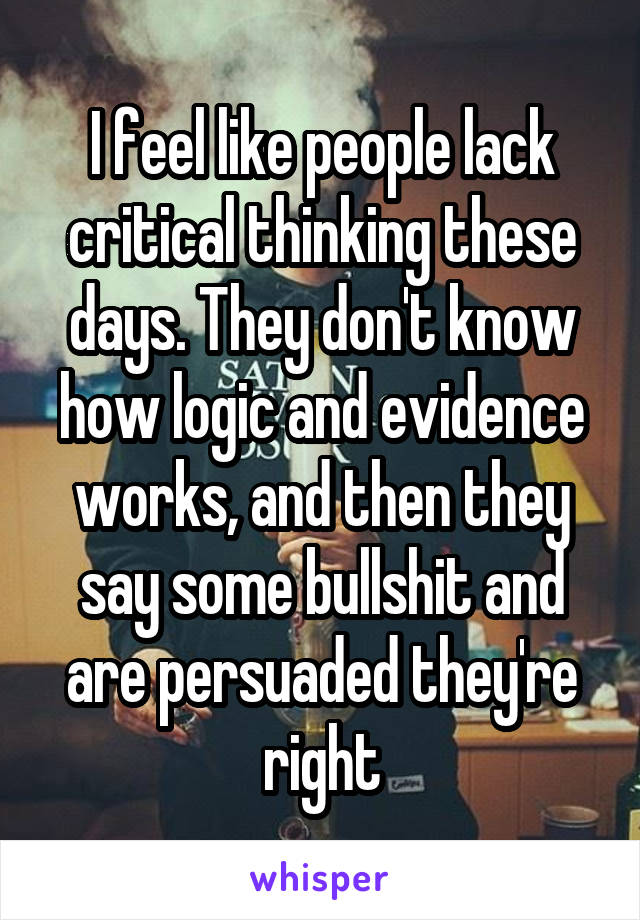 I feel like people lack critical thinking these days. They don't know how logic and evidence works, and then they say some bullshit and are persuaded they're right