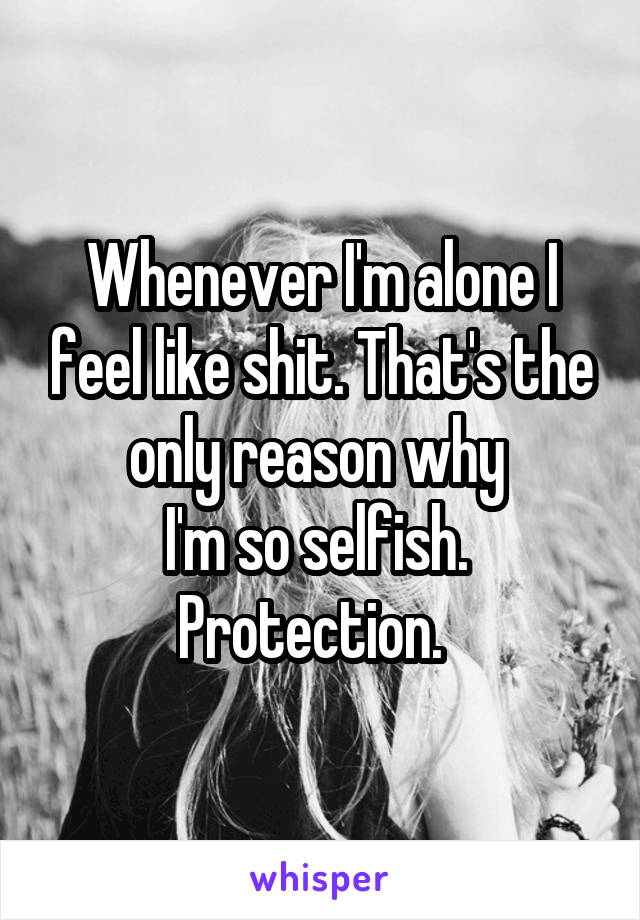 Whenever I'm alone I feel like shit. That's the only reason why 
I'm so selfish.  Protection.  