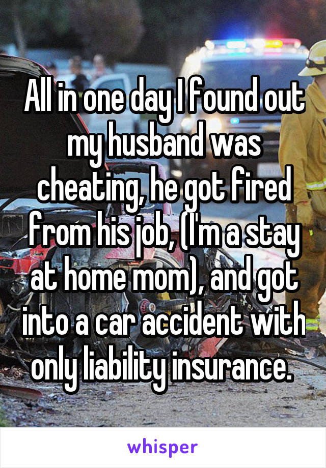 All in one day I found out my husband was cheating, he got fired from his job, (I'm a stay at home mom), and got into a car accident with only liability insurance. 