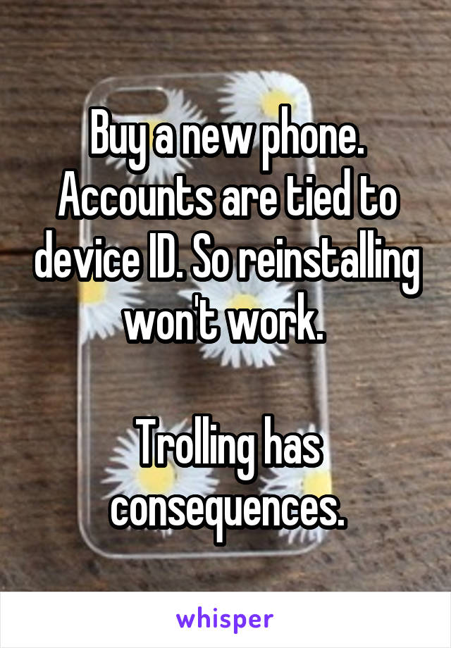 Buy a new phone.
Accounts are tied to device ID. So reinstalling won't work. 

Trolling has consequences.