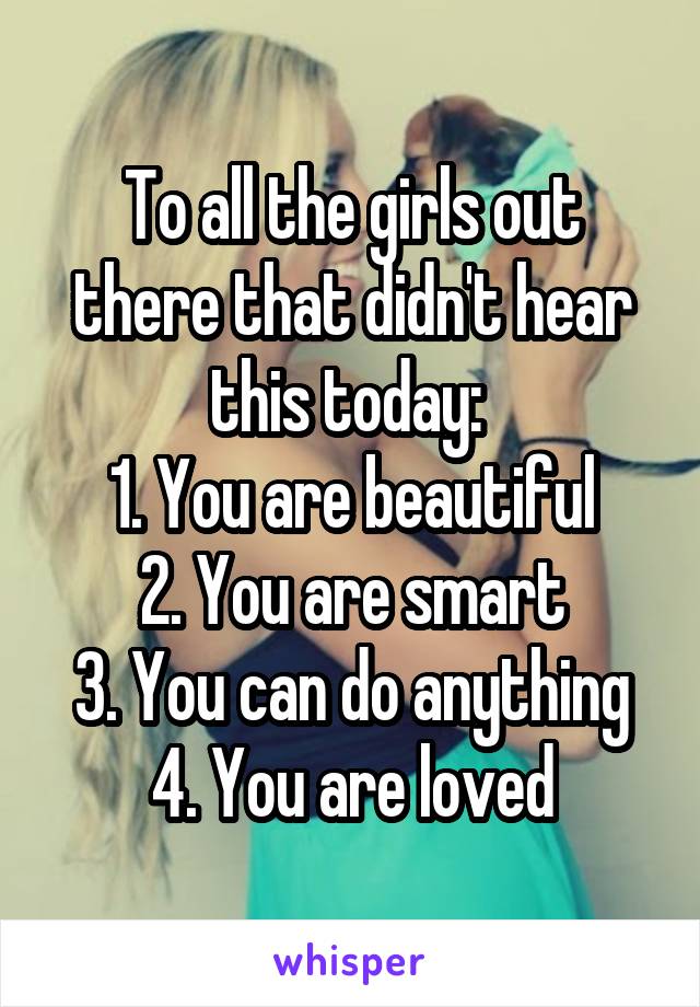 To all the girls out there that didn't hear this today: 
1. You are beautiful
2. You are smart
3. You can do anything
4. You are loved