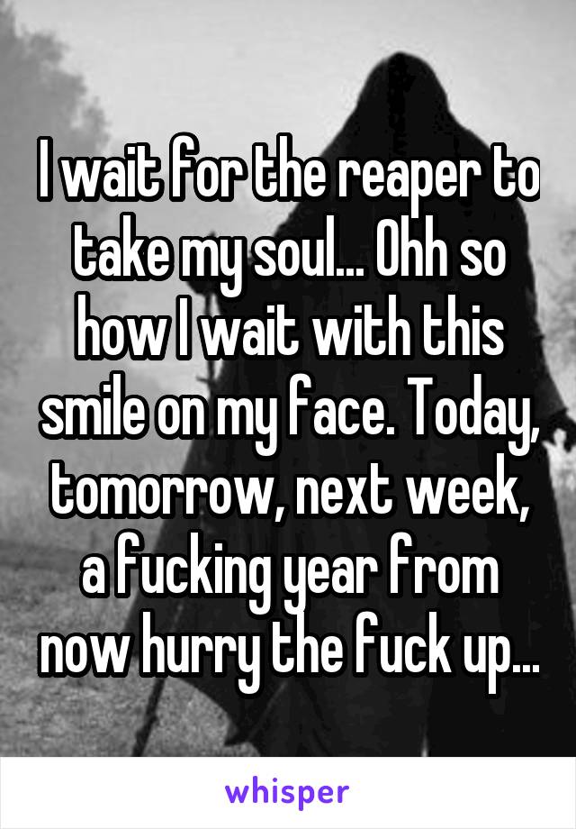 I wait for the reaper to take my soul... Ohh so how I wait with this smile on my face. Today, tomorrow, next week, a fucking year from now hurry the fuck up...