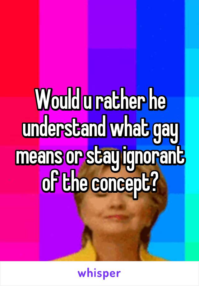 Would u rather he understand what gay means or stay ignorant of the concept?