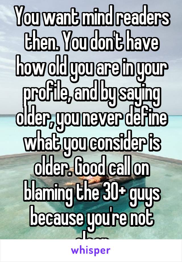 You want mind readers then. You don't have how old you are in your profile, and by saying older, you never define what you consider is older. Good call on blaming the 30+ guys because you're not clear