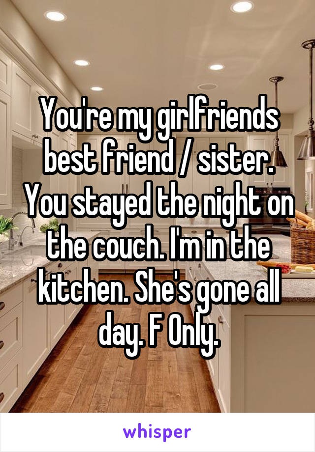 You're my girlfriends best friend / sister. You stayed the night on the couch. I'm in the kitchen. She's gone all day. F Only.