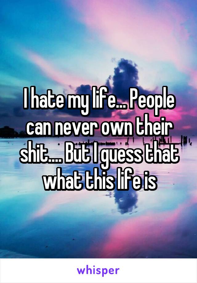 I hate my life... People can never own their shit.... But I guess that what this life is