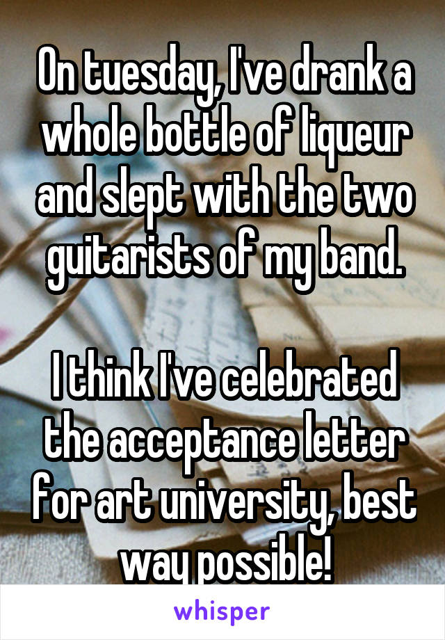 On tuesday, I've drank a whole bottle of liqueur and slept with the two guitarists of my band.

I think I've celebrated the acceptance letter for art university, best way possible!