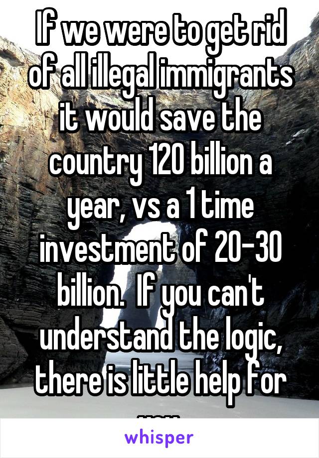 If we were to get rid of all illegal immigrants it would save the country 120 billion a year, vs a 1 time investment of 20-30 billion.  If you can't understand the logic, there is little help for you.