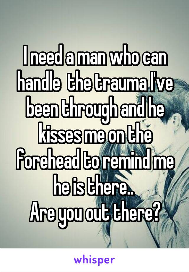 I need a man who can handle  the trauma I've been through and he kisses me on the forehead to remind me he is there.. 
Are you out there?