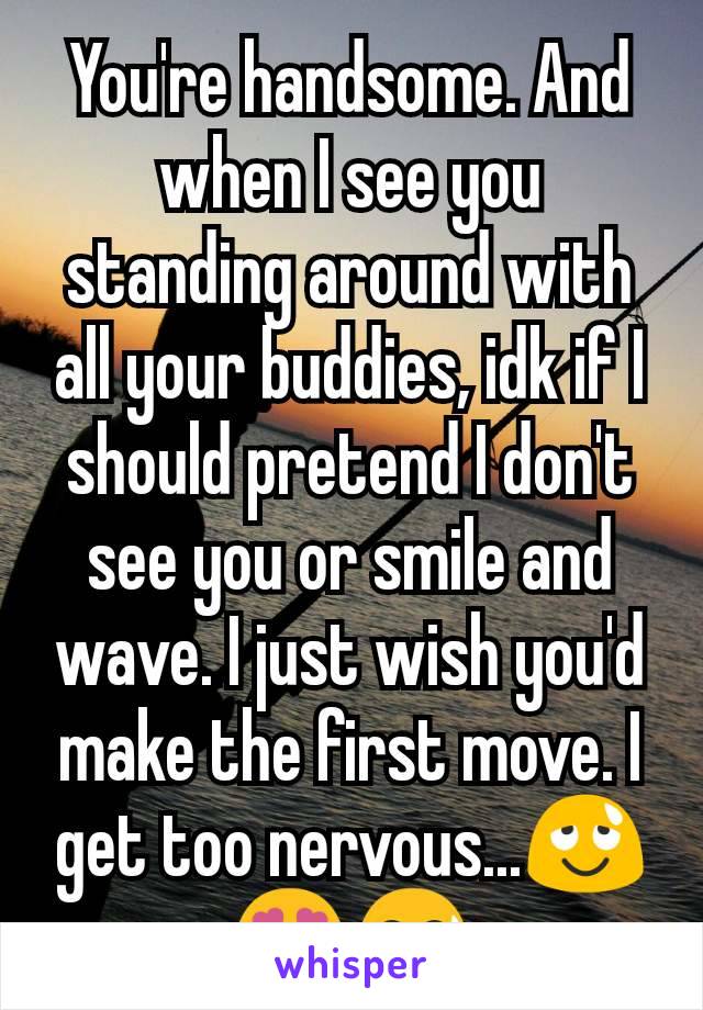 You're handsome. And when I see you standing around with all your buddies, idk if I should pretend I don't see you or smile and wave. I just wish you'd make the first move. I get too nervous...😌😍😅