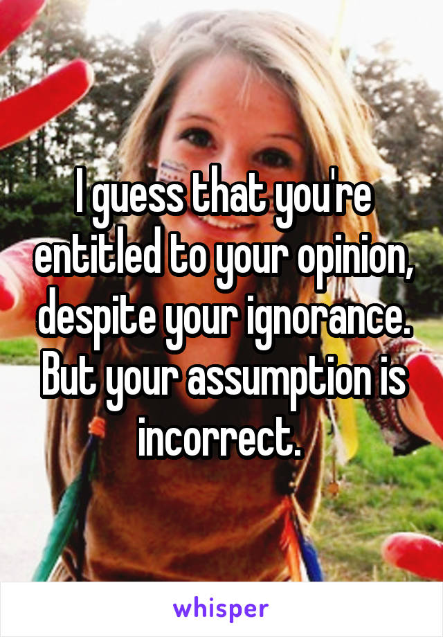 I guess that you're entitled to your opinion, despite your ignorance. But your assumption is incorrect. 