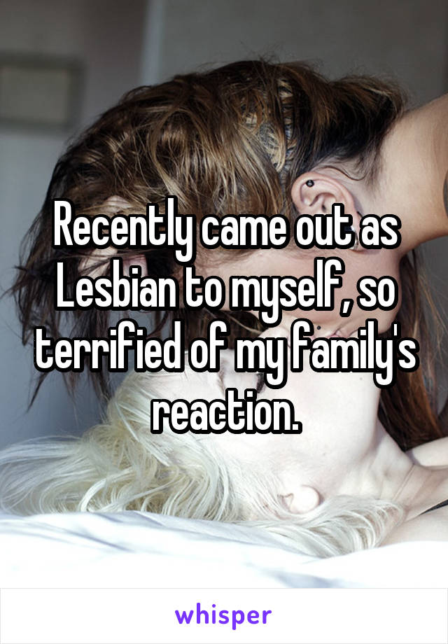 Recently came out as Lesbian to myself, so terrified of my family's reaction.