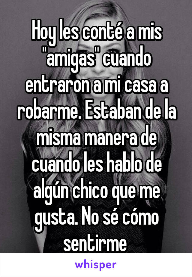 Hoy les conté a mis "amigas" cuando entraron a mi casa a robarme. Estaban de la misma manera de cuando les hablo de algún chico que me gusta. No sé cómo sentirme 