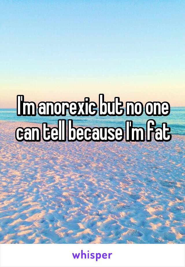 I'm anorexic but no one can tell because I'm fat
