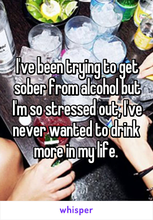 I've been trying to get sober from alcohol but I'm so stressed out, I've never wanted to drink  more in my life. 