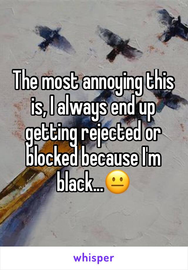 The most annoying this is, I always end up getting rejected or blocked because I'm black...😐