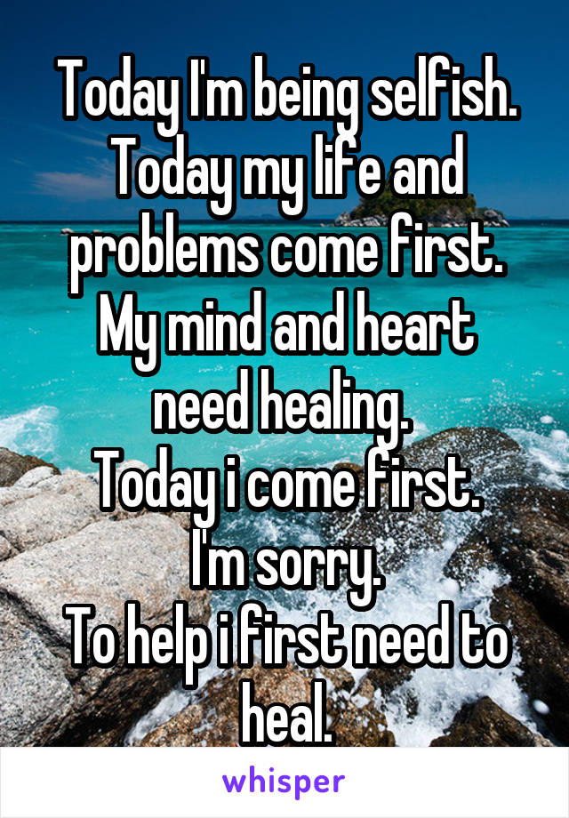 Today I'm being selfish.
Today my life and problems come first.
My mind and heart need healing. 
Today i come first.
I'm sorry.
To help i first need to heal.