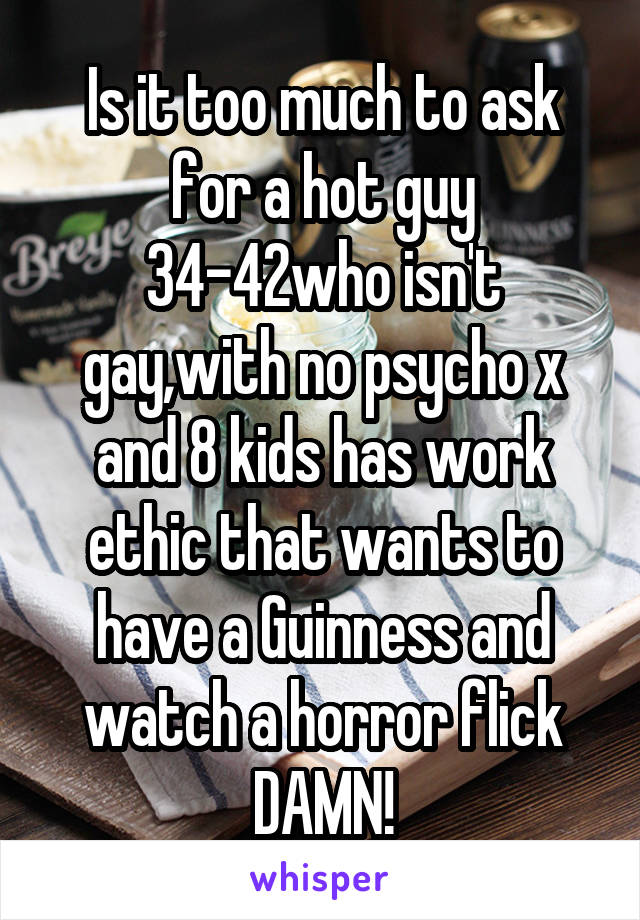 Is it too much to ask for a hot guy 34-42who isn't gay,with no psycho x and 8 kids has work ethic that wants to have a Guinness and watch a horror flick DAMN!