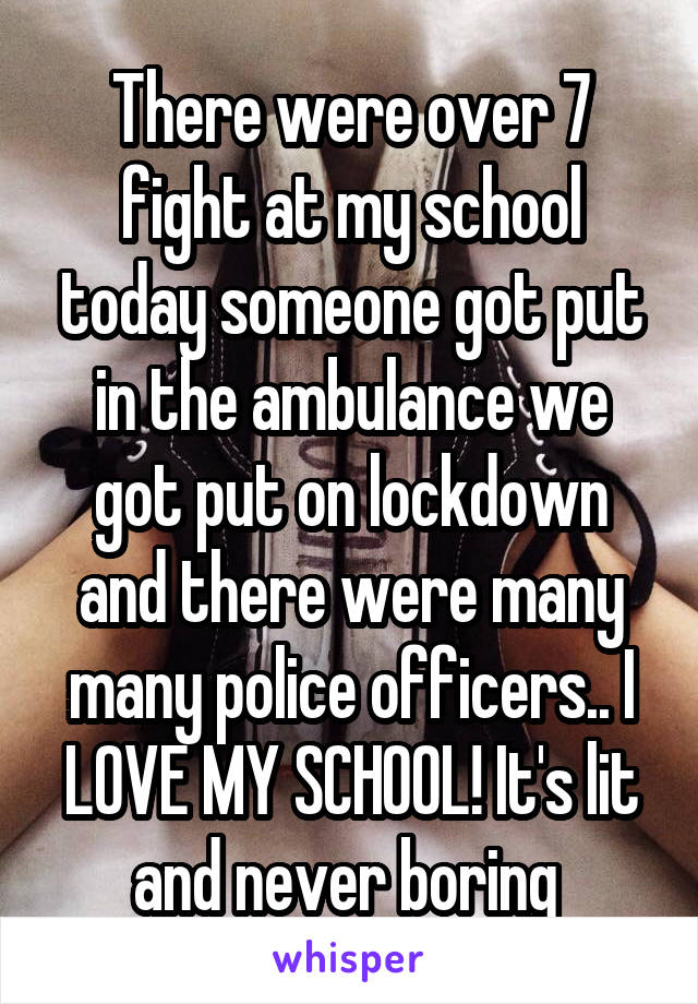 There were over 7 fight at my school today someone got put in the ambulance we got put on lockdown and there were many many police officers.. I LOVE MY SCHOOL! It's lit and never boring 