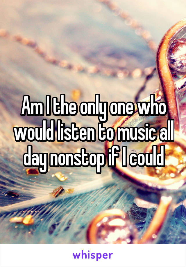 Am I the only one who would listen to music all day nonstop if I could