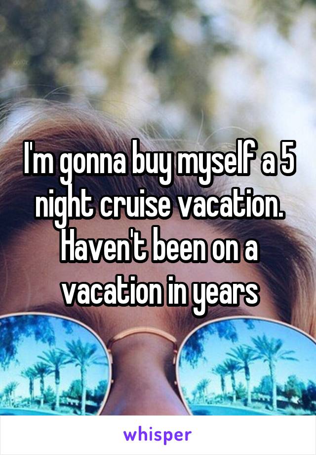 I'm gonna buy myself a 5 night cruise vacation. Haven't been on a vacation in years