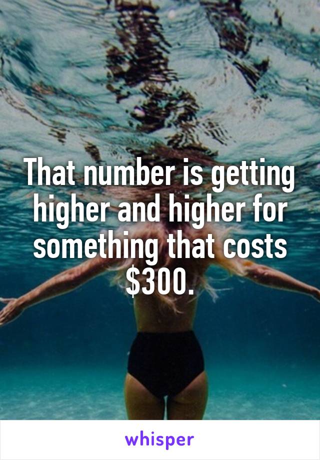 That number is getting higher and higher for something that costs $300.