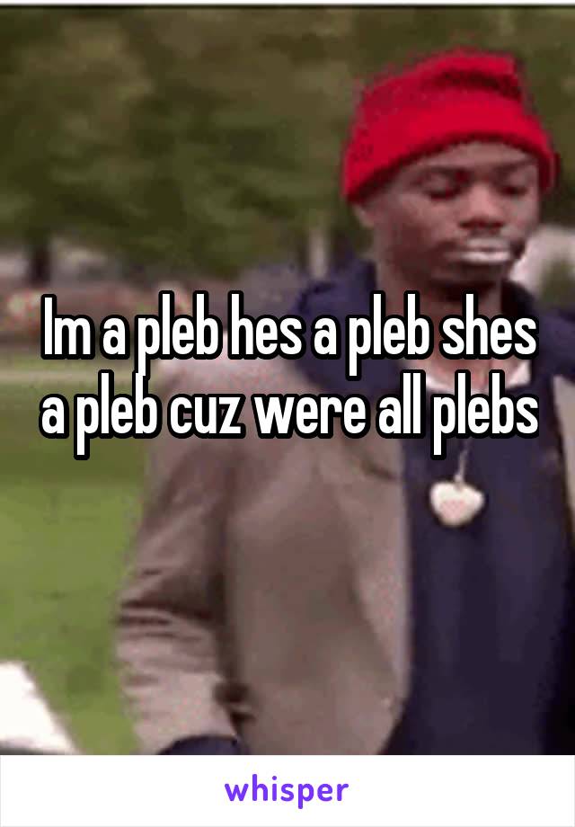 Im a pleb hes a pleb shes a pleb cuz were all plebs
