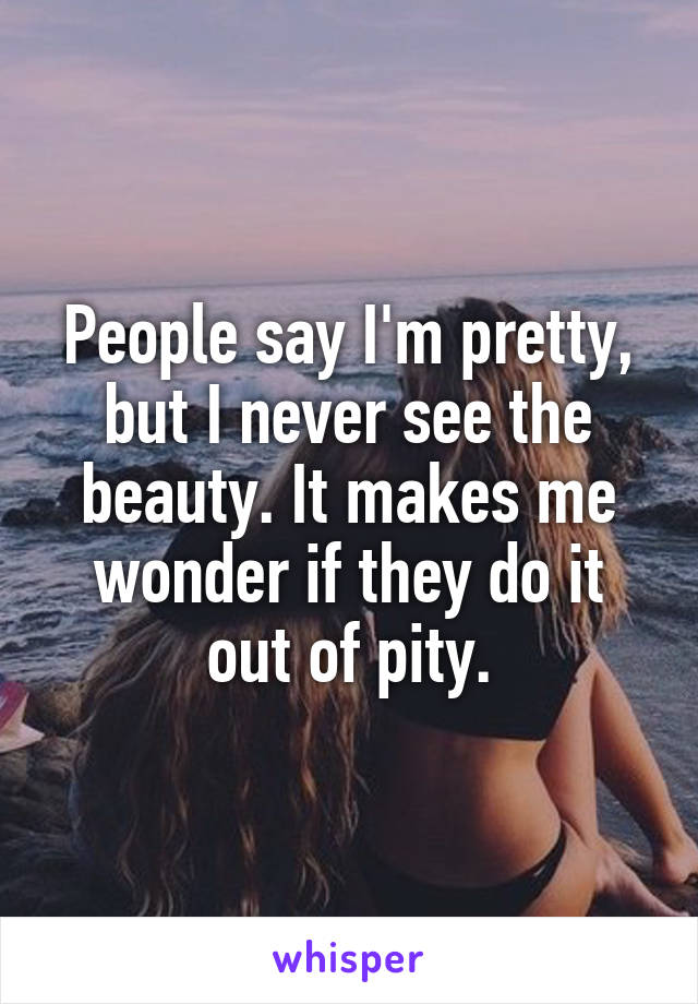 People say I'm pretty, but I never see the beauty. It makes me wonder if they do it out of pity.