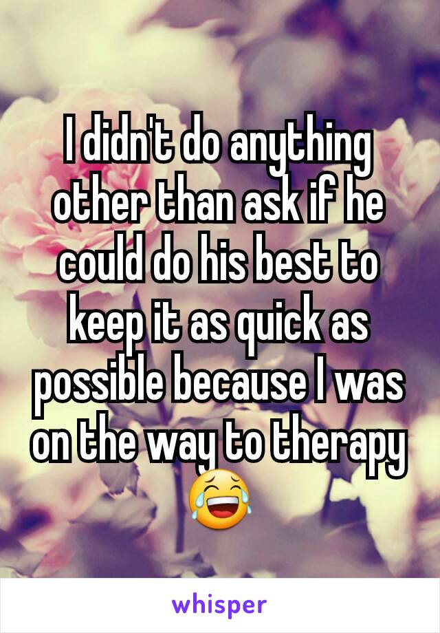 I didn't do anything other than ask if he could do his best to keep it as quick as possible because I was on the way to therapy 😂