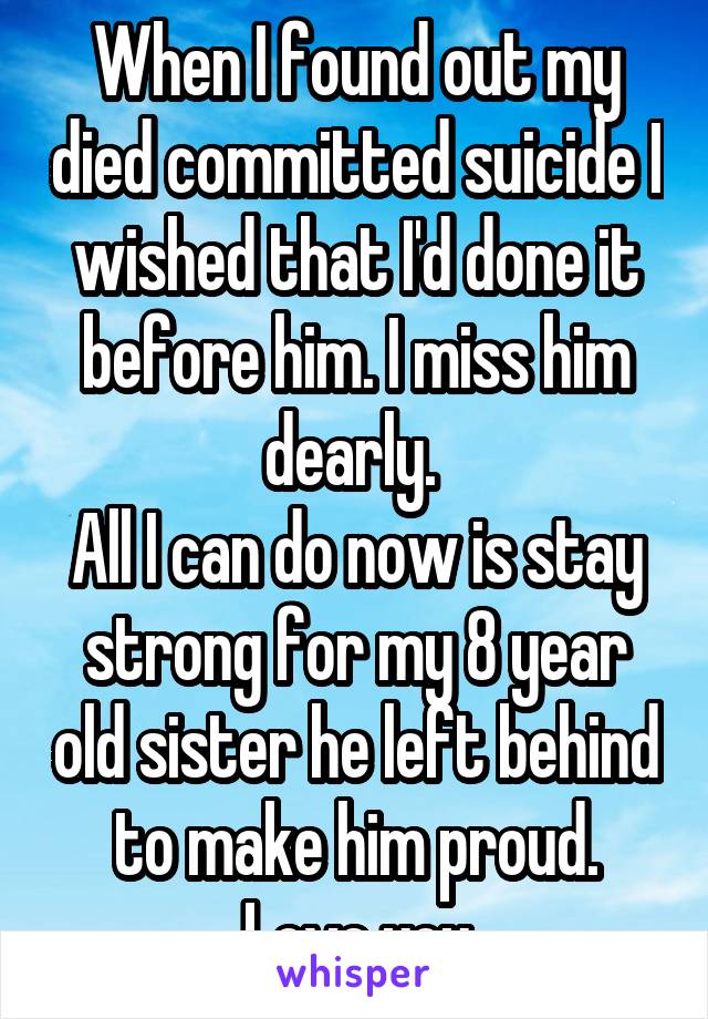 When I found out my died committed suicide I wished that I'd done it before him. I miss him dearly. 
All I can do now is stay strong for my 8 year old sister he left behind to make him proud. Love you