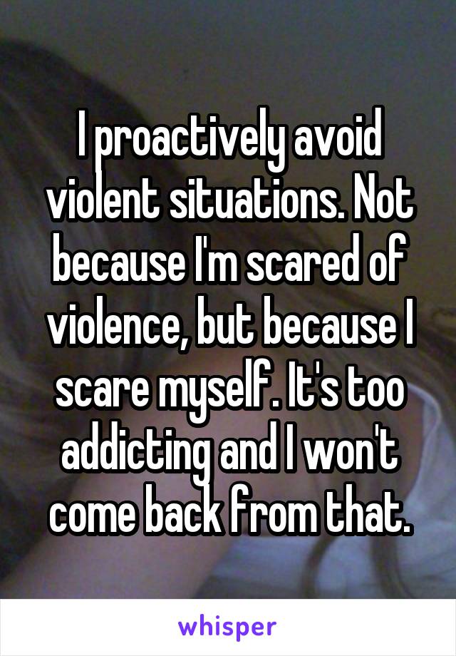 I proactively avoid violent situations. Not because I'm scared of violence, but because I scare myself. It's too addicting and I won't come back from that.