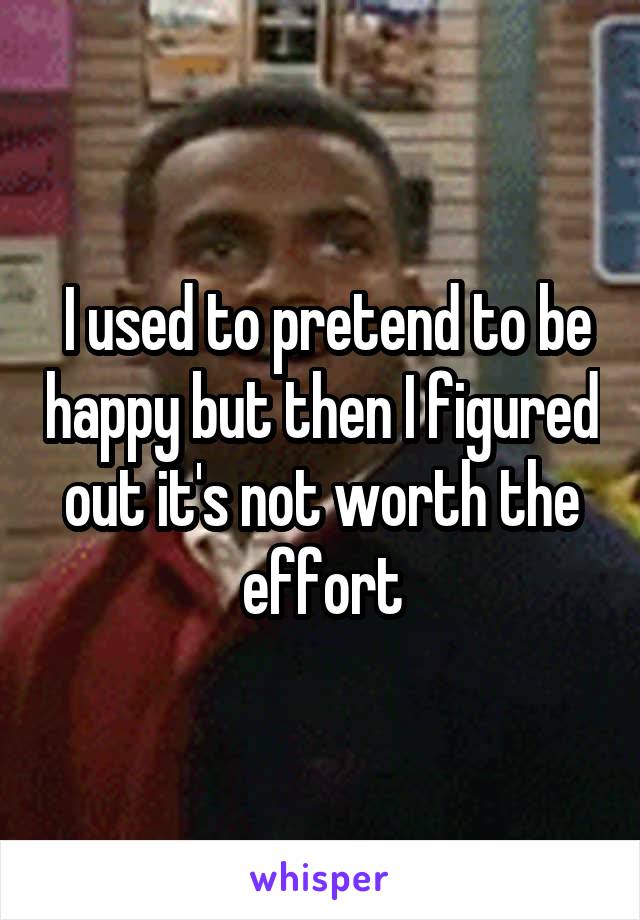  I used to pretend to be happy but then I figured out it's not worth the effort