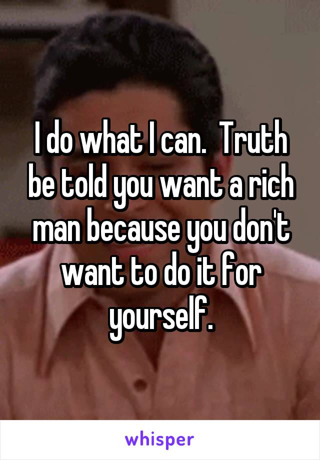 I do what I can.  Truth be told you want a rich man because you don't want to do it for yourself.